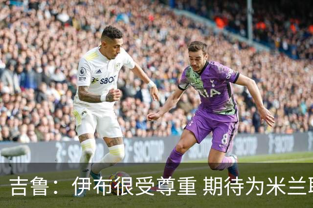 吉鲁：伊布很受尊重 期待为米兰取得伟大的成就
